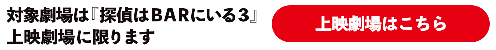 対象劇場は『探偵はＢＡＲにいる３』上映劇場に限ります。上映劇場はこちら