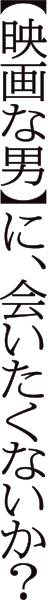【映画な男】に、会いたくないか？